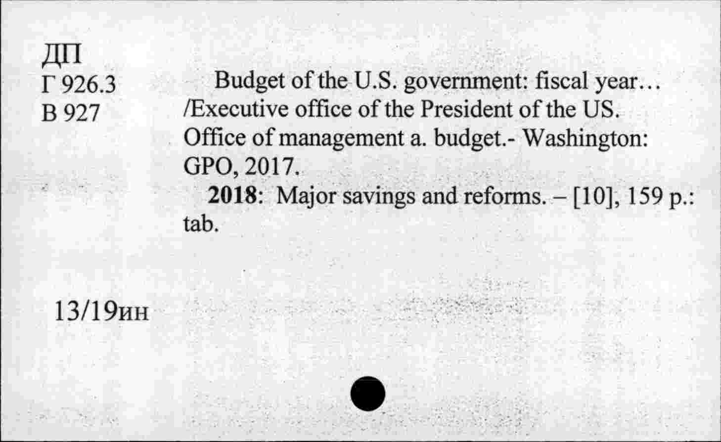 ﻿r 926.3
B 927
Budget of the U.S. government: fiscal year... /Executive office of the President of the US.
Office of management a. budget.- Washington: GPO, 2017.
2018: Major savings and reforms. - [10], 159 p.: tab.
13/19hh